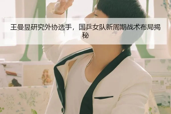 王曼昱研究外协选手，国乒女队新周期战术布局揭秘
