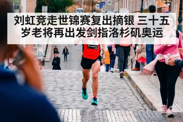 刘虹竞走世锦赛复出摘银 三十五岁老将再出发剑指洛杉矶奥运