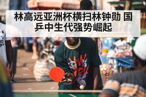 林高远亚洲杯横扫林钟勋 国乒中生代强势崛起